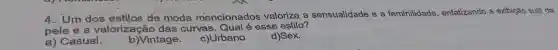 4. Um dos estilos de moda mencionados valoriza a sensualidade e a feminilidade , enfatizando a exibição suti da
pele e a valorização das curvas esse estilo?
a) Casual.
b)Vintage.
c)Urbano
d)Sex.