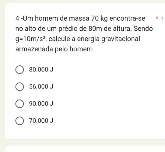 4 -Um homem de massa 70 kg encontra-se
no alto de um prédio de 80m I de altura . Sendo
g=10m/s^2 , calcule a energia gravitacional
armazenada pelo homem
80.000 J
56.00 OJ
90.000 J
70.000 J