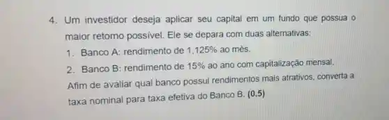 4. Um investidor deseja aplicar seu capital em um fundo que possua o
maior retorno possivel. Ele se depara com duas alternativas:
1. Banco A:rendimento de 1,125%  ao mês.
2. Banco B : rendimento de 15%  ao ano com capitalização mensal.
Afim de avaliar qual banco possui rendimentos mais atrativos, converta a
taxa nominal para taxa efetiva do Banco B.
(0,5)