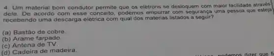 4. Um material bom condutor permite que os elétrons se desloquem com maior facilidade através
dele. De acordo com esse conceito , podemos empurrar com segurança uma pessoa que esteja
recebendo uma descarga elétrica com qual dos materias listados a seguir?
(a) Bastão de cobre.
(b) Arame farpado.
(c) Antena de TV.
(d) Cadeira de madeira.