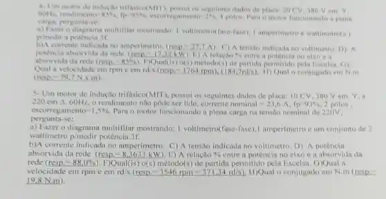 4. Um motor de inducto trifisico(MIT).seguintes didos de placa 20CV JNO V em Y.
60Hz rendiment 0-8596, flo-05%	resamento=2%  4 polos. Para o motor funcionande a plens
carga, pergunta-se
a) Farero diagrama multiflar mostrando: I voltimetro(fase-fise), I amperimetro e wattimetro(s)
p medir a potencin 3r.
b)A comente indicada no amperimetro, (resp=27,7A C) A tensilo indicadi no voltimetro. D) A
potencia absorvida da rede (resp -17.32kW) E A relação a. is entre a potencia no cixo eit
absorvida da rede (resp)=85%  1. Pual(is) o(s) método(s) de partida permitido pela Escelsa. (i)
Qual a velocidade em rpm emrd/s (rcsp=1764rpm),(184.7rd/s) H) Qual o conjugido em N.m
(nesp=79.7Ntimes m)
5. Um motor de indução trifisico(MIT), possui os seguintes dados de placa:10 CV, 380V em Y,e
220cmDelta ,60Hz o rendimento nào pode ser lido, corrente nominal -23,6 A. fp=93%  2 polos.
cscorregamento=1,5%  Para o motor funcionando a plena carga na tensão nominal de 220V.
pergunta-se:
a) Fazer o diagrama multifilar mostrando: I voltimetro(fase-fase)1 amperimetro cum conjunto de 2
wattimetro p/medir potência 3f.
b)A corrente indicada no amperímetro. C) A tensão indicada no voltimetro. D)A potência
absorvida da rede (resp=8.3633 KW). E) A relação 0/0 entre a potência no eixo e a absorvida da
rede (resp=88.0% ) F)Qual(is) o(s) método(s ) de partida permitido pela Escelsa. G)Qual a
velocidade em rpme cm rd/s (resp-3546rpm=371.34rd/s) H)Qual o conjugado em N.m (resp.
19.8N.m