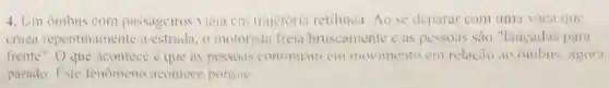 4. Um onibus com passageiros viaja cm trajetória retilinca. Ao se deparar com uma vaca que
citiza repentinamente a estrudin, o motorista freia bruscamente cas pessoas sào "lancadas para
frente". O que acontece c que as pessons confinuim em movimento em relacio ao onibus. agora
parado. Fxte fenomeno aconlece porque