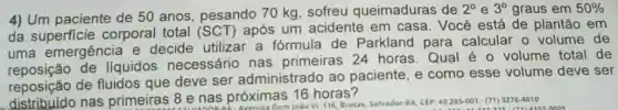 4) Um paciente de 50 anos, pesando 70 kg, sofreu queimaduras de
2^circ  e 3^circ  graus em 50% 
da superficie corporal total (SC T) após um acidente em casa. Você está de plantão em
uma emergência e decide utilizar a fórmula de Parkland para calcular o volume de
de liquidos necessário nas primeiras 24 horas Qual é o volume total de
reposição de fluidos que deve ser administrado ao paciente, e como esse volume deve ser
distribution nas primeiras 8 e nas próximas 16 horas? 8 e nas próximas joão VI. 116, Brotas Salvador BA, CEP: 40285-001-(71) 3276-4810