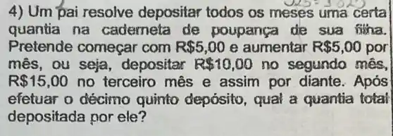 4) Um pai resolve depositar todos os meses uma certa
quantia na caderneta de poupanca de sua fina.
Pretende começar com R 5,00 e aumentar R 5,00 por
mês, ou seja depositar R 10,00 no segundo mes,
R 15,00 no terceiro mês e assim por diante. Após
efetuar o décimo quinto deposito qual a quantia total
depositada por ele?