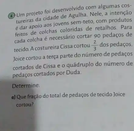 (4) Um projeto foi desenvolvido com algumas cos-
tureiras da cidade de Nele, a intenção
é dar apoio aos jovens sem-teto, com produtos
feitos de colchas coloridas de retalhos. Para
cada colcha é necessário cortar 90 pedaços de
tecido. A costureira Cissa cortou
(2)/(3) dos pedaços,
Joice cortou a terça parte do número de pedaços
cortados de Cissa e o quádruplo do número de
pedaços cortados por Duda.
Determine:
d) Que fração do total de pedaços de tecido Joice
cortou?