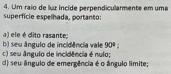 4. Um raio de luz incide perpendicularmente em uma
superficie espelhada, portanto:
a) ele é dito rasante;
b) seu ângulo de incidência vale 909
c) seu ângulo de incidência é nulo;
d) seu ângulo de emergência é 0 ângulo limite;