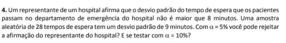 4. Um representante de um hospital afirma que o desvio padrão do tempo de espera que os pacientes
passam no departamento de emergência do hospital não é maior que 8 minutos. Uma amostra
aleatória de 28 tempos de espera tem um desvio padrão de 9 minutos. Com alpha =5%  você pode rejeitar
a afirmação do representante do hospital? E se testar com alpha =10%