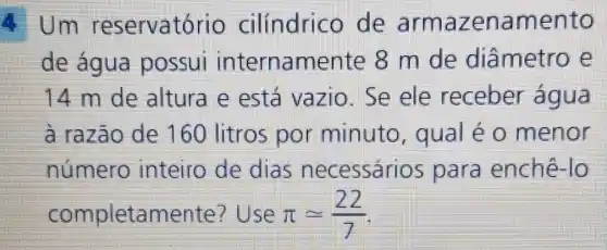 4. Um res ervatório cilindric de arma zenamento
de água possui internamente 8 m de diâmetro e
14 m de altura e está vazio . Se ele receber agua
à razão de 160 litros por minuto , qual é 0 menor
numero inteiro de dias necessári s para enchê lo
completamente ?Use pi =(22)/(7)