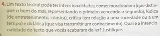 4. Um texto teatral pode er intencionalidades, como:moralizadora (que distin-
gue o bem do mal representando o primeiro vencendo o segundo), lüdica
(de entretenimento còmica), critica (em relação a uma sociedade ou a um
tempo) e didática (que visa transmitir um conhecimento).Qualé a intencio-
nalidade do texto que vocès acabaram de ler? Justifique.