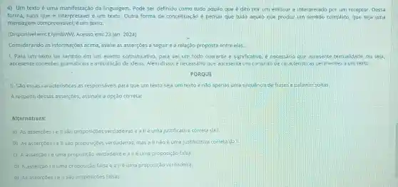 4) Um texto é uma manifestação da linguagem. Pode ser definido como tudo aquilo que é dito por um emissor e interpretado por um receptor. Dessa
forma, tudo que é é um texto. Outra forma de conceituação é pensar que tudo aquilo que produz um sentido completo, que seja uma
mensagem compreensivel, é um texto.
(Disponivel em:t.ly/nBWW. Acesso em:23 jan. 2024)
Considerando as informações acima avalie as asserções a seguir e a relação proposta entre elas.
1. Para um texto ter sentido em um evento comunicativo, para ser um todo coerente e significativo, é necessário que apresente textualidade, ou seja,
apresente conexōes gramaticais e articulação de ideias. Além disso é necessário que apresente um conjunto de caracteristicas pertinentes a um texto.
PORQUE
II. Sǎo essas caracteristicas as responsáveis para que um texto seja um texto e não apenas uma sequencia de frases e palavras soltas.
A respeito dessas asserções, assinale a opção correta:
Alternativas:
a) As asserçes Le II são proposições verdadeiras e allé uma justificativa correta da I.
B As asserçeslell são proposições verdadeiras mas all não é uma justificativa correta da!
c) A asserçãolé uma proposição verdadeira e a IIé uma proposição falsa.
d) Aasserçãolé uma proposição falsa e a llé uma proposição verdadeira.
e) As asserçōes le II são proposições falsas.