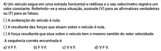 4) Um veículo segue em uma estrada horizontal e retilínea e o seu velocímetro um
valor constante Referindo-se a essa situação, assinale (V) para as afirmativas verdadeiras
ou (F) para as falsas.
( ) A aceleração do veículo é nula.
( ) A resultante das forças que atuam sobre o veículo é nula.
( ) A força resultante que atua sobre o veículo tem o mesmo sentido do vetor velocidade.
A sequência correta encontrada é
a) V F F.
b) F V F.
c) VVF.
d) VFV.