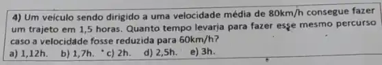 4) Um veículo sendo dirigido a uma velocidade média de 80km/h consegue fazer
um trajeto em 1 ,5 horas. Quanto tempo levarja para fazer esse mesmo percurso
caso a velocidáde fosse reduzida para 60km/h
a) 1,12h. b)1,7h. 'c) 2h d) 2,5h. e)3h.