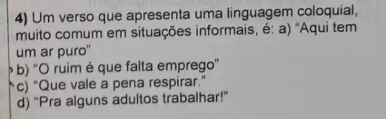 4) Um verso que apresenta uma linguagem coloquial,
muito comum em situações informais , é: a) "Aqui tem
um ar puro"
b) ruim é que falta emprego"
c) "Que vale a pena respirar."
d) "Pra alguns adultos trabalhar!"