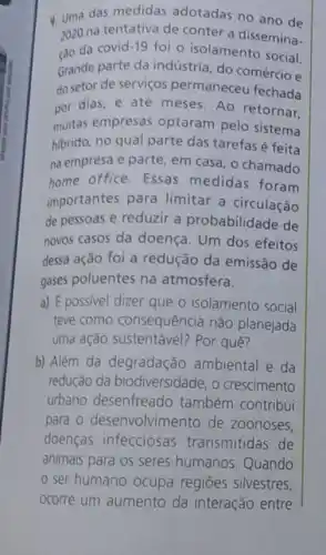 4. Uma das medidas adotadas no ano de
cao da covid 19
foi o isolamento social.
2020 na tentativa de conter a dissemina-
Grande parte da indústria, do comércio e
do setor de serviços permaneceu fechada
nor dias, e até meses Ao retornar,
muitas empresas optaram pelo sistema
hibrido, no qual parte das tarefas é feita
na empresa e parte , em casa, o chamado
home office. Essas medidas foram
importantes para limitar a circulação
de pessoas e reduzir a probabilidade de
novos casos da doença Um dos efeitos
dessa ação foi a redução da emissão de
gases poluentes na atmosfera.
a) É possivel dizer que o isolamento social
teve como consequência não planejada
uma ação Por quê?
b) Além da degradação ambiental e da
redução da biodiversidade, o crescimento
urbano desenfreado também contribui
para o desenvolvimento de zoonoses,
doenças infecciosas transmitidas de
animais para os seres humanos. Quando
ser humano ocupa regioes silvestres,