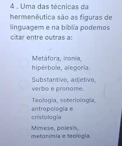 4. Uma das técnicas da
hermenêu tica são as figuras de
linguagem e na biblia podemos
citar entre outras a:
Metáfora, ironia,
hipérbole, alegoria.
Substantivo, adjetivo,
verbo e pronome.
Teologia soteriologia,
antropologia e
cristologia
Mimese, poiesis,
metonimia e teologia.