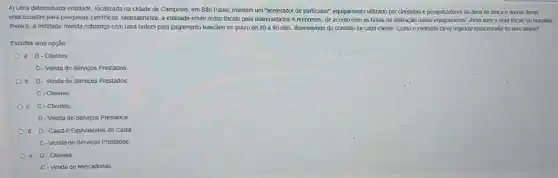 4) Uma determinada entidade localizada na cidade de Campinas, em São Paulo,mantém um "acelerador de particulas", equipamento utilizado por cientistas e pesquisadores da área de fisica e outras áreas
relacionadas para pesquisas cientificas Mensalmente, a entidade emite notas fiscais para universidades e empresas, de acordo com as horas de utilização desse equipamento. Junto com a nota fiscal, ou brazilian
invoice, a entidade manda cobrança com uma ordem para pagamento bancário no prazo de 30 a 90 dias, dependendo do contrato de cada cliente Como o contador deve registrar essa receita no livro aiário?
Escolha uma opção:
a. D-Clientes:
C-Venda de Serviços Prestados
b. D-Vendade Serviços Prestados;
C-Clientes
C C-Clientes;
D-Venda de Serviços Prestados
d. D-Caixa e Equivalentes de Caixa
C-Venda de Servigos Prestados
Clientes;
C-Venda de Mercadorias