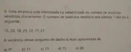 4 . Uma empresa está interessada na variabilidade do número de produtos
vendidos diariamente . 0 número de produtos vendidos nos ultimos 7 dias foi o
seguinte:
15,20,18,25,22,17,21
A variância desse conjunto de dados e , mais aproximada de
a) 9^ast 
b) 11
c) 13
d) 15
e) 20