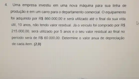 4. Uma empresa investiu em uma nova máquina para sua linha de
produção e em um carro para o departamento comercial. 0 equipamento
foi adquirido por R 860.000,00 e será utilizado até o final da sua vida
útil, 10 anos , não tendo valor residual. Já o veiculo foi comprado por R 
215.000,00 será utilizado por 5 anos e o seu valor residual ao final no
periodo será de R 60.000,00 Determine o valor anua de depreciação
de cada item. (2,0)