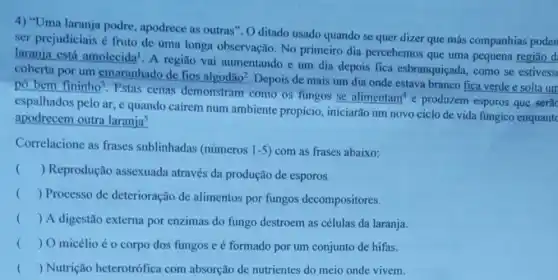 4) "Uma laranja podre , apodrece as outras". 0 ditado usado quando se quer dizer que más companhias poden
ser prejudiciais é fruto de uma longa observação. No primeiro dia percebemos que uma pequena regiāo d.
laranja está amolecida A região vai aumentando e um dia depois fica esbranquiçada, como se estivess
coberta por um emaranhado de fios algodão?. Depois de mais um dia onde estava branco fica verde e solta um
pó bem fininho?. Estas cenas demonstram como os fungos se
alimentam^4 produzem-esporos que serac
espalhados pelo ar, e quando cairem num ambiente propício , iniciarão um novo ciclo de vida fúngico enquantc
apodrecem outra laranja^5
Correlacione as frases sublinhadas (números 1-5 ) com as frases abaixo:
() Reprodução assexuada através da produção de esporos
() Processo de deterioração de alimentos por fungos decompositores.
() A digestão externa por enzimas do fungo destroem as células da laranja.
() O micélio éo corpo dos fungos e é formado por um conjunto de hifas.
() Nutrição heterotrófica com absorção de nutrientes do meio onde vivem.