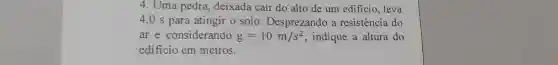 4. Uma pedra deixada cair do alto de um edificio, leva
4,0 s para atingir o solo Desprezando a resistência do
ar e considerando g=10m/s^2 , indique a altura do
edificio em metros.