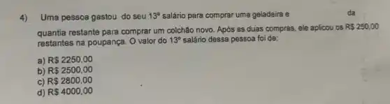 4) Uma pessoa gastou do seu 13^circ  salário para comprar uma geladeira e
quantia restante para comprar um colchão novo. Após as duas compras, ele aplicou os
R 250,00
restantes na poupança. O valor do 13^circ  salário dessa pessoa foi de:
a) R 2250,00
b) R 2500,00
C) R 2800,00
d) R 4000,00
da