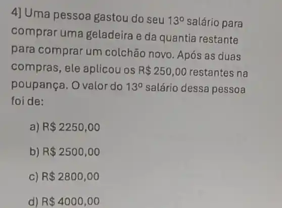 4] Uma pessoa gastou do seu
13^circ  salário para
comprar uma geladeira e da quantia restante
para comprar um colchão novo. Após as duas
compras, ele aplicou os R 250,00 restantes na
poupança. O valor do 13^circ  salário dessa pessoa
foi de:
a) R 2250,00
b) R 2500,00
c) R 2800,00
d) R 4000,00