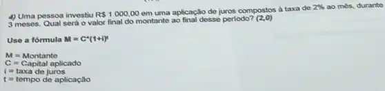 4) Uma pessoa investiu R 1.000,00
em uma aplicação de juros compostos à taxa de
2%  ao més, durante
3 meses. Qual será o valor final do montante ao final desse periodo?(2.0)
Use a fórmula M=C^ast (1+i)^t
M=Montante
C=Capital aplicado
i=taxa de juros
t=tempode aplicacioo