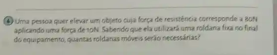 (4) Uma pessoa quer elevar um objeto cuja força de resistencia corresponde a 80N
aplicando uma forca de 10N Sabendo que ela utilizará uma roldana fixa no final
do equipamento , quantas roldanas móveis serão necessárias?