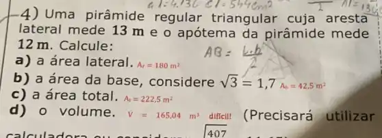 4) Uma pirâmide regular triangular cuja aresta
lateral mede 13 m e o apótema da pirâmide mede
12 m. Calcule:
a) a área lateral. A_(l)=180m^2
b) a área da base , considere sqrt (3)=1,7A_(b)=42.5m^2
c) a área total. A_(t)=222,5m^2
d) 0 volume. V=165,04m^3 diffcil! (Precisará utilizar
407