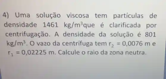 4) Uma solução viscosa tem partículas de
densidade 1461kg/m^3	arificada por
centrifugaç ão. A densidade da solução é 801
kg/m^3 . O vazo da centrífuga tem r_(2)=0,0076m e
r_(1)=0,02225m Calcule o raio da zona neutra.