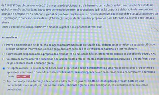 4) A UNESCO publicou no ano de 2016 umgula pedagógico para o alinhamento curricular brasileiro ao conceito de cidadania
global. A versão publicada na época teve como objetivo orientar educadores de brasileiros para a elaboração de um curriculo
alinhado à perspectiva da cidadania global. Segundo os objetivos para o desenvolvimento educacional dos Estados-membros da
Organização, o processo crescente deglobalização exige cidadãos melhor preparados para lidar com os desafios dos tempos
atuais.
Entre as caracteristicas que definem a cidadania global, não é possivel afirmar que:
Alternativas:
Prevë a necessidade de definição de ações para promoção da cultura de paz, do bem-estar coletivo da sustentabilidade,
e exige cidadãos informados éticose engajados em questies coletivas locais, nacionais e internacionais.
Expressa preocupação como preparo dos estudantes da educação básica, preparando-os para os desafios do século XXI
Valoriza de forma central especifica o relacionamento entre diferentes contextos sociais culturais e geográficos, o que
exige um processo de educação global.
C Extrapola o conceito de cidadania baseado na propriedade ou no pertencimento a uma região geográfica e/ou politica e
apresenta um conceito baseado nos direitos humanos, na interdependência e na interconexão econômica em diferentes
niveis. INCORRETO
Tem como objetivo a formação de crianças, adolescentes jovens, adultos e idosos para que façam parte de uma
comunidade mais ampla, em que os niveis local nacional e global estão interligados ,são interdependentese estão
conectados.