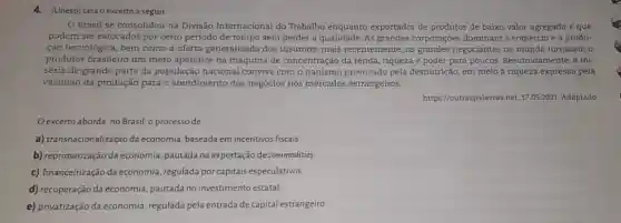 4. (Unesp) Leia o excerto a seguir.
Brasil se consolidou na Divisão Internacional do Trabalho enquanto exportador de produtos de baixo valor agregado e que
podem ser estocados por certo periodo de tempo sem perder a qualidade As grandes corporações dominam o comércio e a produ-
ção tecnológica, bem como a oferta generalizada dos insumos,mais recentemente, os grandes negociantes no mundo tornaram o
produtor brasileiro um mero apêndice na máquina de concentração da renda, riqueza e poder para poucos Resumidamente, a mi-
séria de grande parte da população naciona I convive com o nanismo provocado pela desnutrição, em meio à riqueza expressa pela
vastidão da produção para o atendimento dos negócios nos mercados estrangeiros.
https://outraspalavras.net 17.05.2021. Adaptado
Oexcerto aborda, no Brasil o processo de
a) transnacionalização da economia, baseada em incentivos fiscais.
b) reprimarização da economia, pautada na exportação de commodities.
c) financeirização da economia, regulada por capitais especulativos.
d) recuperação da economia, pautada no investimento estatal.
e) privatização da economia, regulada pela entrada de capital estrangeiro.