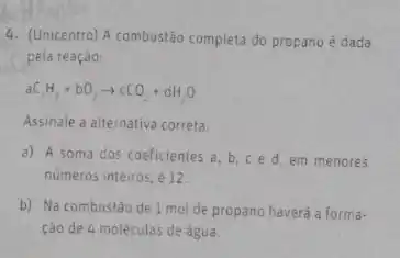 4. (Unicentro) A combustao completa do propano é dada
pela reação:
aC_(3)H_(8)+bO_(2)arrow cCO_(2)+dH_(2)O
Assinale a alternativa correta.
a) A soma dos coeficientes a, b, ce d. em menores
numeros inteiros, é12
b) Na combustão de 1 mol de propano haverá a forma-
ção de 4 moléculas de água.