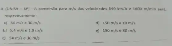 4. (UNISA - S P) - A conversão para m/s das velocidades 540km/h e 1800m/min será,
respectivamente:
a) 50m/s e 30m/s
d) 150m/s e 18m/s
b) 5,4m/s e 1,8m/s
e) 150m/s e 30m/s
c) 54m/s e 30m/s