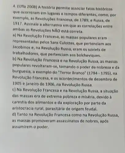 4. (Uria 200B) A historia permite associar fatos historicos
que ocorreram em lugares e tempos diferentes, come por
exemplo, as RevoluçDes Francesa, de 1700, e Russa, de
1017. Assinale a alternative em que as corrolaçōes entre
ambas as Revoluçoes NAO está correta.
a) Na Revolução Francesa , as massas populares eram
representadas pelos Sans Culottes que pertenciam aos
Jacobinos e, na Revoluçãc Russa, eram os soviets de
trabalhadores, que pertenciam aos bolcheviques.
b) Na Revolução Francesa e na Revolução Russa as massas
populares revoltaram-se, tomando o poder da nobreza oda
burguesia, a exemplo do "Terror Branco" (1794-1795) , na
Revolução Francesa, os acontecimentos de dezembro de
1905 e janeiro de 1906, na Revolução Russa.
c) Na Revolução Francosa e na Revolução Russa a situação
das massas era de extrema pobreza e miséria devido a
carestia dos alimentos o da exploração por parte da
aristocracia rural, parasitaria de origem feudal.
d) Tanto na Revolução Francesa como na Revolução Russa,
as massas promoveram assassinator de nobres, após
assumirem o poder.