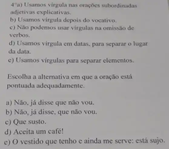 4 a) Usamos virgula nas orações subordinadas
adjetivas explicativas.
b) Usamos virgula depois do vocativo.
c) Não podemos usar vírgulas na omissão de
verbos.
d) Usamos virgula em datas , para separar o lugar
da data.
e) Usamos virgulas para separar elementos.
Escolha a alternativa em que a oração está
pontuada adequadamente.
a) Não, já disse que não you.
b) Não, já disse, que não vou.
c) Que susto.
d) Aceita um café!
e) O vestido que tenho e ainda me serve: está sujo.