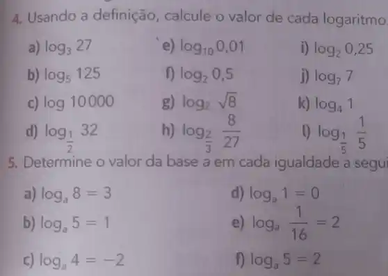 4. Usando a definição, calcule o valor de cada logaritmo
a) log_(3)27
e) log_(10)0,01
i) log_(2)0,25
b) log_(5)125
log_(2)0,5
j) log_(7)7
c) log10000
g) log_(2)sqrt (8)
k) log_(4)1
d) log_((1)/(2))32
h) log_((2)/(3))(8)/(27)
D log_((1)/(5))(1)/(5)
5. Determine o valor da base a em cada igualdade a segui
log_(a)8=3
d) log_(a)1=0
b) log_(a)5=1
log_(a)(1)/(16)=2
log_(a)4=-2
log_(a)5=2