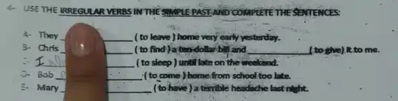 4. USE THE IRREGULAR VERBS IN THESMONEPASTAND COMPLETE THE SENTENCES:
__ ( to leave) home very early yesterday.
__ (to find)aten-dollar b. land __ (to give).It to me.
__
__ ( to sleep) until late on the weekend.
__ ( to come) home from school too late.
__ (to have)atemble headache last night.