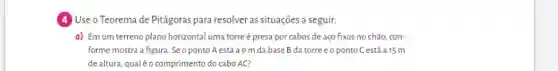 (4) Use o Teorema de Pitágoras para resolver as situações a seguir:
a) Emum terreno plano horizontal uma torre é presa por cabos de aço fixos no chão, con-
forme mostra a figura Seo ponto A está a9 m da base B da torre eoponto C está a 15 m
de altura, qualéo comprimento do cabo AC?