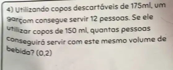 4) Ut ilizando copos descartáveis de 175ml, um
gorçom consegu e servir 12 pessoas. Se ele
Utilizor copos de 150 ml,guantas pessoas
conseguil tó servir com este mesmo volume de
bebida