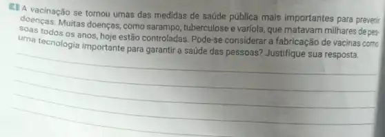 4. A vacinação se tornou umas das medidas de saúde pública mais importantes para prevenir
doenças. Muitas doenças, como sarampo , tuberculose e varíola , que matavam milhares de pes-
todos os anos, hoje estão controladas Pode-se considerar a fabricação de vacinas como
uma tecnologia importante para garantir a saúde das pessoas? Justifique sua resposta.
__