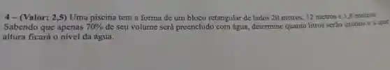 4 - (Valor:2,5)Uma piscina tem a forma de um bloco retangular de lados 20 metros . 12 metros e 1,8 metros.
Sabendo que apenas 70%  de seu volume será preenchido com água , determine quanto litros serão usados e a que
altura ficará o nível da água.