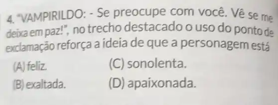 4. "VAMPIRILD O: - Se preocupe com você . Vẽ se me
deixa em paz l", no trecho destacac lo o uso do ponto de
exclamação reforça a ideia de que a personagem está
(A) feliz.
(C) sc nolenta.
(B) exaltada.
(D) a paixonada.