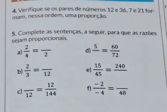 4. Verifique se os pares de números 12 e 36,7 e 21 for-
mam, nessa ordem uma proporção.
5. Complete as sentenças, a seguir,para que as razoes
sejam proporcionais.
a) (2)/(4)=( )/(2)
d) underline (5)=(60)/(72)
b) (2)/(3)=( )/(12)
e) (15)/(45)=240
c) ( )/(12)=(12)/(144)
f) (-2)/(-4)=( )/(48)