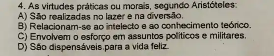 4. As virtudes práticas ou morais, segundo Aristóteles:
A) São realizadas no lazer e na diversão.
B) Relacionam -se ao intelecto e ao conhecimento teórico.
C) Envolvem o esforço em assuntos políticos e militares.
D) São dispensáveis.para a vida feliz.