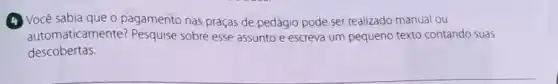 (4) Você sabia que o pagamento nas praças de pedágio pode ser realizado manual ou
automaticamente?Pesquise sobre esse assunto e escreva um pequeno texto contando suas
descobertas.