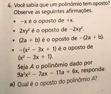 4. Você sabia que um polinômio tem oposto?
Observe as seguintes afirmações.
-X é o oposto de +x
2xy^2 é o oposto de -2xy^2
(2a+b) éo oposto de -(2a+b)
-(x^2-3x+1) éo oposto de
(x^2-3x+1)
Seja A o polinômio dado por
9a^2x^2-7ax-11a+6x
responda:
a) Qual é 0 oposto do polinômio A?