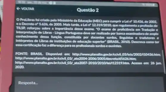 4 VOLTAR
ProLibras fol criado pelo Ministério da Educacilo (MEC) para cumpric atel tP 10426, đ92002,
eo Decreton? 5.626 de 2005. Mais tarde ,alein? 123192010 que regulamenta a profissilo do
TISP reforçou sobre a Importancia desse exame ,"O exame de proficiêncla em Tradueto e
Interpretação de Libras - Lingua Portuguesa deve ser realizado por banca examinadora de amplo
conhedimento dessa função, constitulda por docentes surdos,finguistas e tradutores e
Interpretes de Libras de institulções de educação superior" (BRASIL, 2010)Descreva como ter
essa certificaçãofaza differença paraos profissionais surdose ouvintes.
FONTE BRASIL Disponivel em:http://www.planalto govbr/ccivil 03/le 36.htms
http://www.planaltogov.br/ccivil 03/ ato2004-200612005/decreto/65626.htms.
http://www.planaltc .gov.br/ccivil. 03/,ato2001 -2010/2010/12/112319 htm. Acesso em: 26 jun
2020.
Resposta.
Questão 2