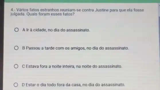 4.- Vários fatos estranhos reuniam -se contra Justine para que ela fosse
julgada. Quais foram esses fatos?
A Ir à cidade, no dia do assassinato.
B Passou a tarde com os amigos, no dia do assassinato.
C Estava fora a noite inteira, na noite do assassinato.
D Estar o dia todo fora da casa , no dia do assassinato.