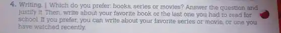 4. Writing . I Which do you prefer:books , series or movies'? Answer the question and
justify it . Then write about your favorite book or the last one you had to read for
school .If you prefer,you can write about your favorite series or movie ,or one you
have watched recently.